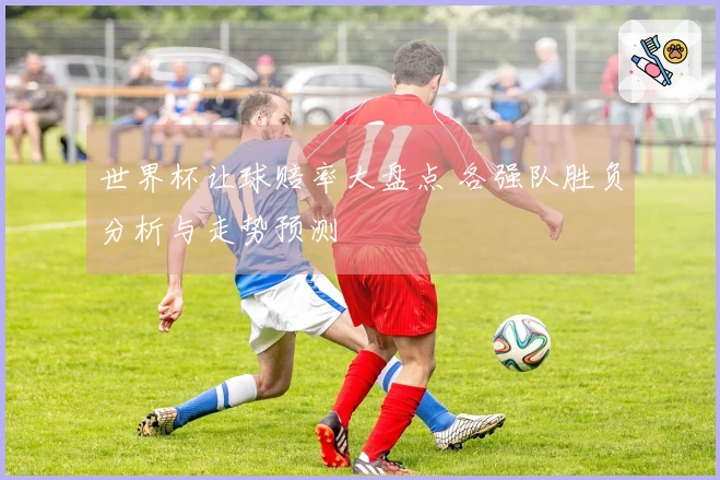 世界杯让球赔率大盘点 各强队胜负分析与走势预测